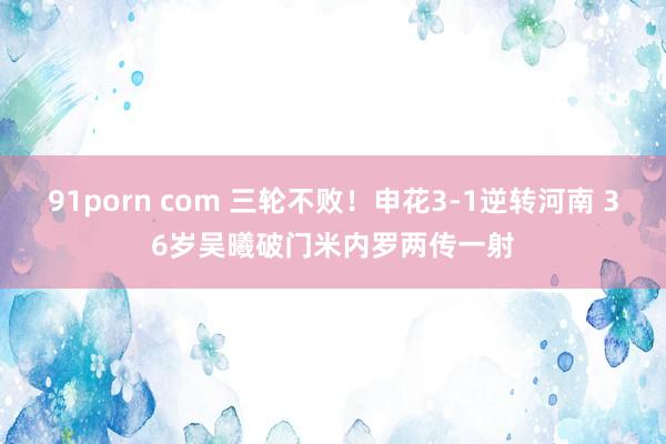 91porn com 三轮不败！申花3-1逆转河南 36岁吴曦破门米内罗两传一射