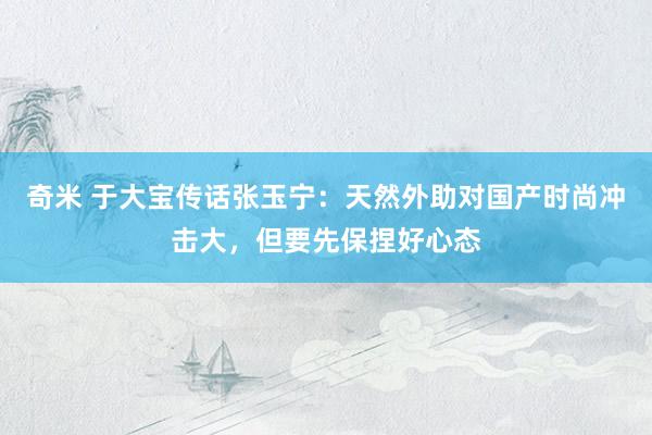 奇米 于大宝传话张玉宁：天然外助对国产时尚冲击大，但要先保捏好心态