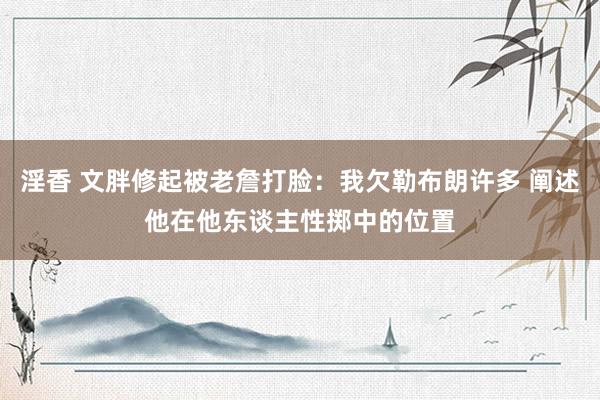淫香 文胖修起被老詹打脸：我欠勒布朗许多 阐述他在他东谈主性掷中的位置